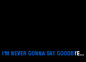 I'M NEVER GONNA SAY GOODBYE...