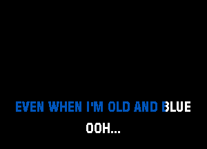 EVEN WHEN I'M OLD AND BLUE
00H...