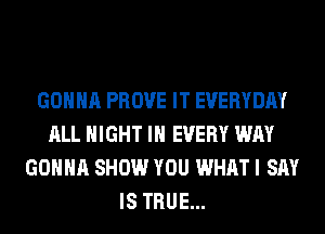 GONNA PROVE IT EVERYDAY
ALL NIGHT IN EVERY WAY
GONNA SHOW YOU WHAT I SAY
IS TRUE...