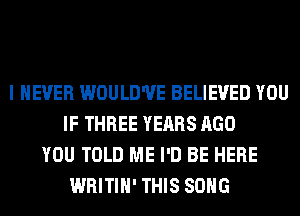 I NEVER WOULD'UE BELIEVED YOU
IF THREE YEARS AGO
YOU TOLD ME I'D BE HERE
WRITIH' THIS SONG