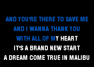 AND YOU'RE THERE TO SAVE ME
AND I WANNA THANK YOU
WITH ALL OF MY HEART
IT'S A BRAND NEW START
A DREAM COME TRUE IH MALIBU