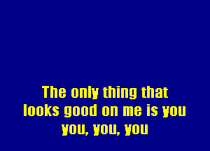 The 0an thing that
looks good on me is won
you, you, you