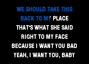 WE SHOULD TRKE THIS
BACK TO MY PLACE
THAT'S WHAT SHE SAID
RIGHT TO MY FACE
BECAUSE I WANT YOU BAD
YEAH, I WANT YOU, BABY