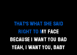 THAT'S WHAT SHE SAID
RIGHT TO MY FACE
BECAUSE I WANT YOU BAD
YEAH, I WANT YOU, BABY