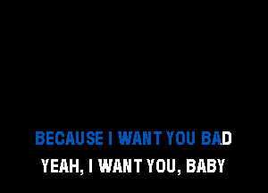 BECAUSE I WANT YOU BAD
YEAH, I WANT YOU, BABY