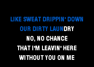 LIKE SWEAT DRIPPIH' DOWN
OUR DIRTY LAUNDRY
H0, H0 CHANCE
THAT I'M LEAVIH' HERE
WITHOUTYOU ON ME
