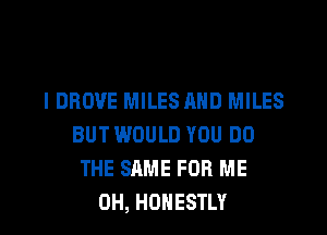 I DROVE MILES MID MILES
BUT WOULD YOU DO
THE SAME FOR ME
0H, HONESTLY
