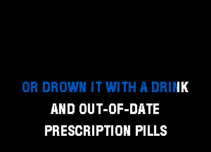 OB BROWN IT WITH A DRINK
AND OUT-OF-DATE
PRESCRIPTION PILLS
