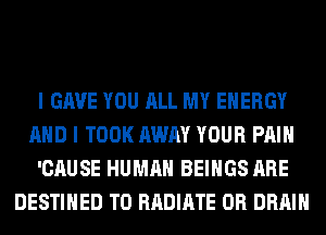 I GAVE YOU ALL MY ENERGY

AND I TOOK AWAY YOUR PAIN

'CAUSE HUMAN BEIHGS ARE
DESTIHED T0 RADIATE 0R DRAIN