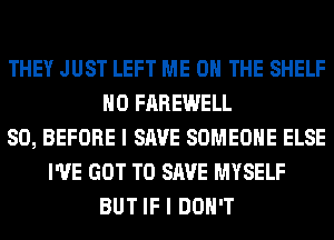 THEY JUST LEFT ME ON THE SHELF
H0 FAREWELL
SO, BEFORE I SAVE SOMEONE ELSE
I'VE GOT TO SAVE MYSELF
BUT IF I DON'T