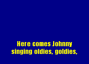 Here comes lonnnv
singing oldies, golnies,
