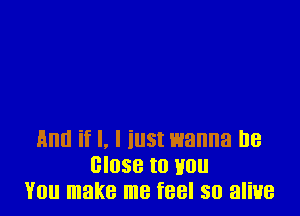 And if I, I iust wanna be
close to Hon
You make me feel so aliue