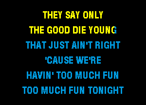 THEY SAY ONLY
THE GOOD DIE YOUNG
THAT JUST RIN'T RIGHT
'CAUSE WE'RE
HAVIH' TOO MUCH FUN
TOO MUCH FUN TONIGHT