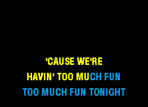 'CAUSE WE'RE
HAVIH' TOO MUCH FUH
TOO MUCH FUH TONIGHT