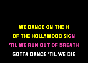 WE DANCE ON THE H
OF THE HOLLYWOOD SIGN
'TIL WE RUN OUT OF BREATH
GOTTA DANCE 'TIL WE DIE