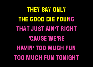 THEY SAY ONLY
THE GOOD DIE YOUNG
THAT JUST RIN'T RIGHT
'CAUSE WE'RE
HAVIH' TOO MUCH FUN
TOO MUCH FUN TONIGHT