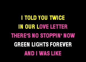 I TOLD YOU TWICE
IN OUR LOVE LETTER
THERE'S HO STOPPIN' NOW
GREEN LIGHTS FOREVER
AND I WAS LIKE