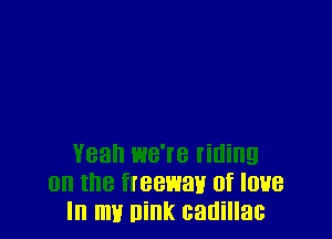 Yeah we're titling
0n the freewav of love
In my nink canillac