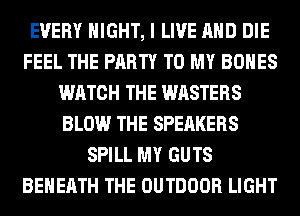 EVERY NIGHT, I LIVE AND DIE
FEEL THE PARTY TO MY BONES
WATCH THE WASTERS
BLOW THE SPEAKERS
SPILL MY GUTS
BEHERTH THE OUTDOOR LIGHT