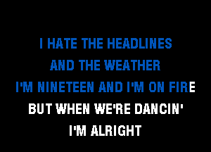 I HATE THE HEADLINES
AND THE WEATHER
I'M HIHETEEH AND I'M ON FIRE
BUT WHEN WE'RE DANCIH'
I'M ALRIGHT