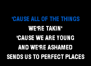 'CAUSE ALL OF THE THINGS
WE'RE TAKIH'
'CAUSE WE ARE YOUNG
AND WE'RE ASHAMED
SEHDS US TO PERFECT PLACES