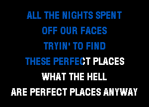ALL THE NIGHTS SPENT
OFF OUR FACES
TRYIH' TO FIND
THESE PERFECT PLACES
WHAT THE HELL
ARE PERFECT PLACES AHYWAY