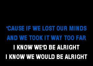 'CAUSE IF WE LOST OUR MINDS
AND WE TOOK IT WAY T00 FAR
I KNOW WE'D BE ALRIGHT
I KNOW WE WOULD BE ALRIGHT