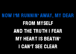 HOW I'M RUHHIH'AWAY, MY DEAR
FROM MYSELF
AND THE TRUTH I FEAR
MY HEART IS BEATIH'
I CAN'T SEE CLEAR