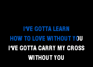 I'VE GOTTA LEARN
HOW TO LOVE WITHOUT YOU
I'VE GOTTA CARRY MY CROSS
WITHOUT YOU