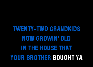 TWENTY-TWO GRAHDKIDS
HOW GROWIH' OLD
IN THE HOUSE THAT
YOUR BROTHER BOUGHT YA