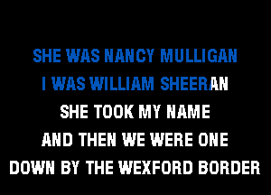 SHE WAS HAN CY MULLIGAH
I WAS WILLIAM SHEERAH
SHE TOOK MY NAME
AND THEN WE WERE OHE
DOWN BY THE WEXFORD BORDER