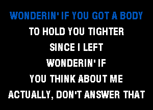 WONDERIH' IF YOU GOT A BODY
TO HOLD YOU TIGHTER
SINCE I LEFT
WONDERIH' IF
YOU THINK ABOUT ME
ACTUALLY, DON'T AH SWER THAT