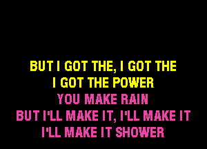 BUT I GOT THE, I GOT THE
I GOT THE POWER
YOU MAKE RAIN
BUT I'LL MAKE IT, I'LL MAKE IT
I'LL MAKE IT SHOWER