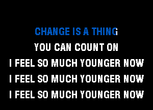 CHANGE IS A THING

YOU CAN COUNT OH
I FEEL SO MUCH YOUHGER HOW
I FEEL SO MUCH YOUHGER HOW
I FEEL SO MUCH YOUHGER HOW