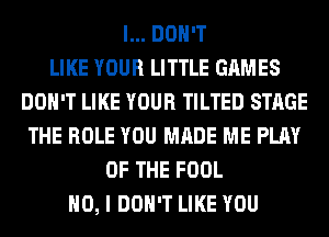 I... DON'T
LIKE YOUR LITTLE GAMES
DON'T LIKE YOUR TILTED STAGE
THE ROLE YOU MADE ME PLAY
OF THE FOOL
NO, I DON'T LIKE YOU