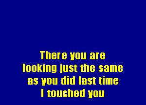 There mm are
looking iust the same
as you am last time
I touched you