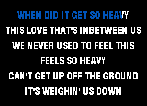 WHEN DID IT GET SO HEAVY
THIS LOVE THAT'S IHBETWEEH US
WE NEVER USED TO FEEL THIS
FEELS SO HEAVY
CAN'T GET UP OFF THE GROUND
IT'S WEIGHIH' US DOWN