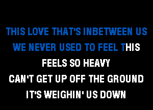 THIS LOVE THAT'S IHBETWEEH US
WE NEVER USED TO FEEL THIS
FEELS SO HEAVY
CAN'T GET UP OFF THE GROUND
IT'S WEIGHIH' US DOWN