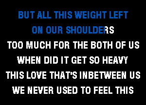 BUT ALL THIS WEIGHT LEFT
ON OUR SHOULDERS
TOO MUCH FOR THE BOTH OF US
WHEN DID IT GET SO HEAVY
THIS LOVE THAT'S IHBETWEEH US
WE NEVER USED TO FEEL THIS
