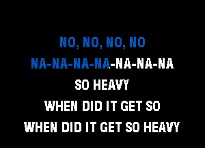 NO, N0, N0, N0
HA-NA-NA-NR-NA-NA-NA
SO HERW
WHEN DID IT GET SO
WHEN DID IT GET SO HEAVY
