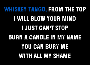 WHISKEY TANGO, FROM THE TOP
I WILL BLOW YOUR MIND
I JUST CAN'T STOP
BURN A CANDLE IN MY NAME
YOU CAN BURY ME
WITH ALL MY SHAME
