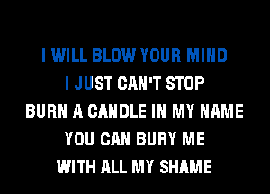 I WILL BLOW YOUR MIND
I JUST CAN'T STOP
BURN A CANDLE IN MY NAME
YOU CAN BURY ME
WITH ALL MY SHAME