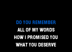 DO YOU REMEMBER

ALL OF MY WORDS
HOW! PROMISED YOU
WHAT YOU DESERVE