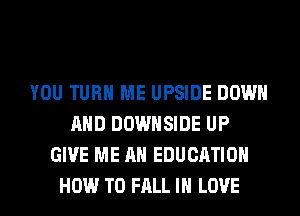 YOU TURN ME UPSIDE DOWN
AND DOWHSIDE UP
GIVE ME AN EDUCATION
HOW TO FALL IN LOVE