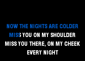 HOW THE NIGHTS ARE COLDER
MISS YOU ON MY SHOULDER
MISS YOU THERE, OH MY CHEEK
EVERY NIGHT