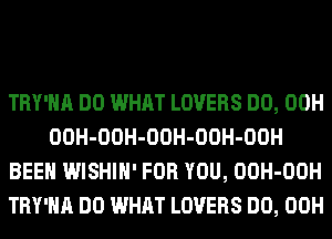 TRY'HA DO WHAT LOVERS DO, 00H
OOH-OOH-OOH-OOH-OOH
BEEN WISHIH' FOR YOU, OOH-OOH
TRY'HA DO WHAT LOVERS DO, 00H