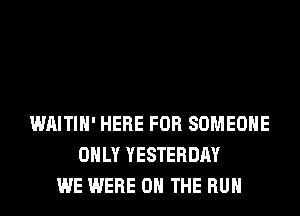 WAITIH' HERE FOR SOMEONE
ONLY YESTERDAY
WE WERE ON THE RUN