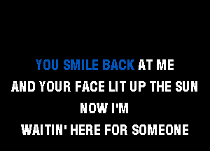 YOU SMILE BACK AT ME
AND YOUR FACE LIT UP THE SUN
HOW I'M
WAITIH' HERE FOR SOMEONE