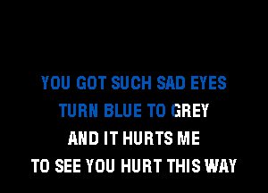 YOU GOT SUCH SAD EYES
TURN BLUE T0 GREY
AND IT HURTS ME
TO SEE YOU HURT THIS WAY