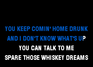 YOU KEEP COMIH' HOME DRUNK
AND I DON'T KNOW WHAT'S UP
YOU CAN TALK TO ME
SPARE THOSE WHISKEY DREAMS
